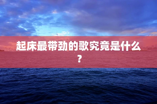 起床最带劲的歌究竟是什么？