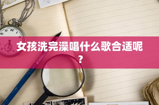 女孩洗完澡唱什么歌合适呢？