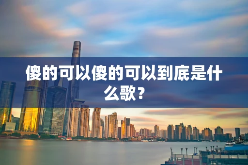 傻的可以傻的可以到底是什么歌？
