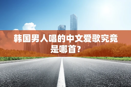韩国男人唱的中文爱歌究竟是哪首？