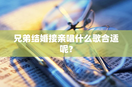 兄弟结婚接亲唱什么歌合适呢？