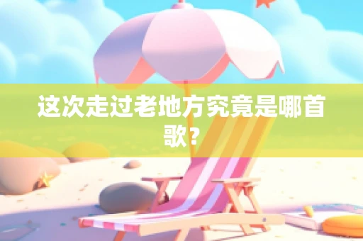 这次走过老地方究竟是哪首歌？