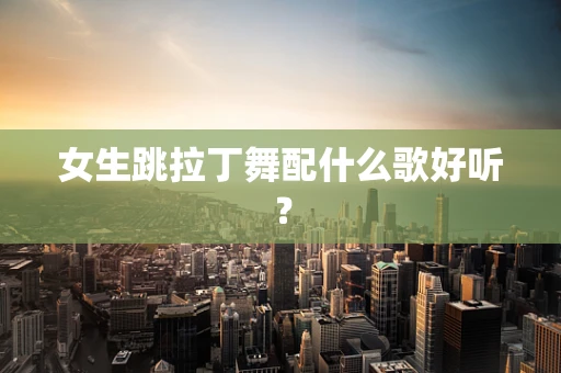 女生跳拉丁舞配什么歌好听？