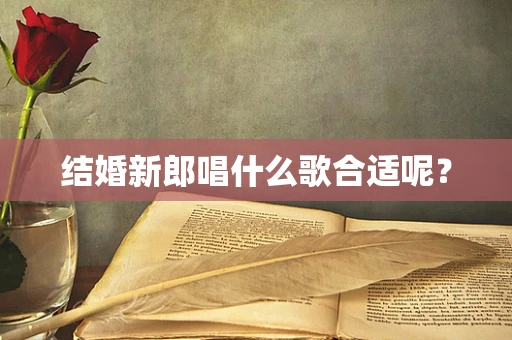 结婚新郎唱什么歌合适呢？