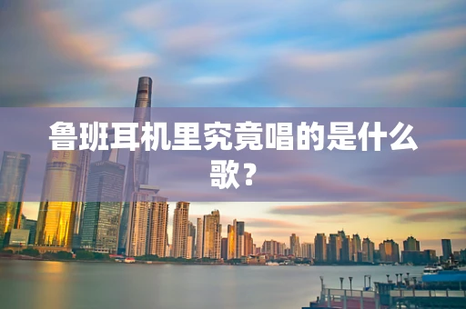 鲁班耳机里究竟唱的是什么歌？