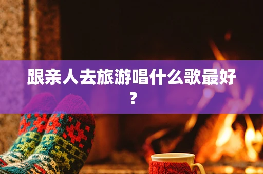 跟亲人去旅游唱什么歌最好？