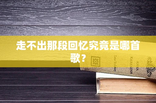 走不出那段回忆究竟是哪首歌？