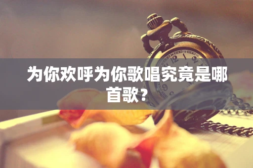 为你欢呼为你歌唱究竟是哪首歌？