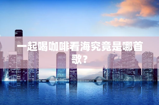 一起喝咖啡看海究竟是哪首歌？