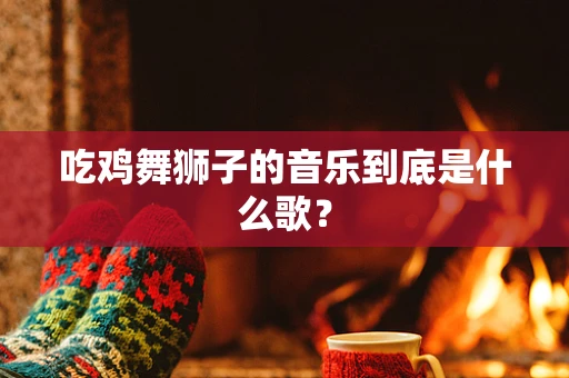 吃鸡舞狮子的音乐到底是什么歌？