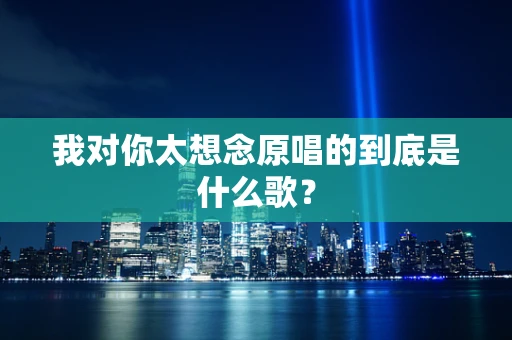 我对你太想念原唱的到底是什么歌？