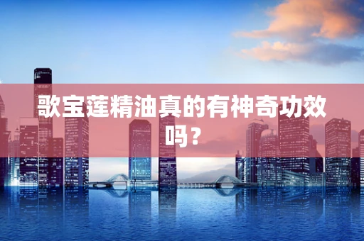 歌宝莲精油真的有神奇功效吗？
